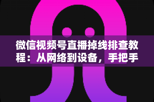 微信视频号直播掉线排查教程:从网络到设备,手把手教你彻底解决直播断线烦恼 微信视频号直播掉线排查教程:从网络到设备,手把手教你彻底解决直播断线烦恼