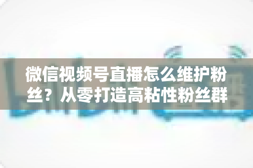 微信视频号直播怎么维护粉丝?从零打造高粘性粉丝群体的实战全攻略 微信视频号直播怎么维护粉丝?从零打造高粘性粉丝群体的实战全攻略
