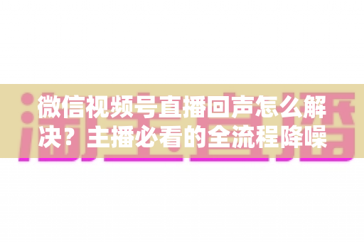 微信视频号直播回声怎么解决?主播必看的全流程降噪指南与实用排查技巧 微信视频号直播回声怎么解决?主播必看的全流程降噪指南与实用排查技巧