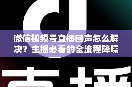 微信视频号直播回声怎么解决？主播必看的全流程降噪指南与实用排查技巧