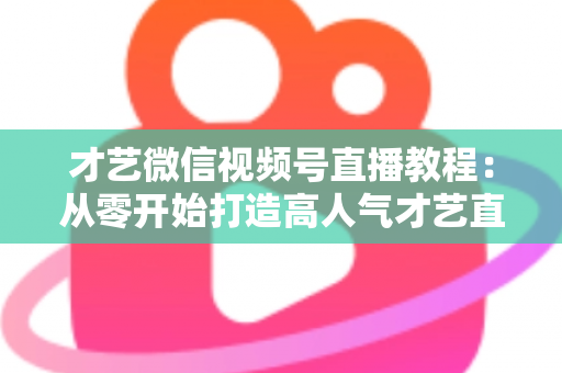 才艺微信视频号直播教程：从零开始打造高人气才艺直播间的完整指南