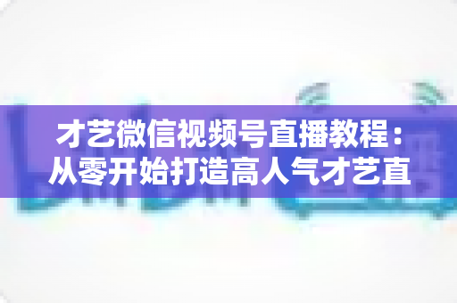 才艺微信视频号直播教程：从零开始打造高人气才艺直播间的完整指南