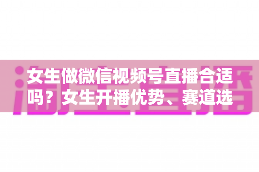 女生做微信视频号直播合适吗？女生开播优势、赛道选择与实战指南全面解析