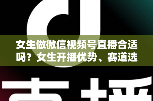 女生做微信视频号直播合适吗？女生开播优势、赛道选择与实战指南全面解析