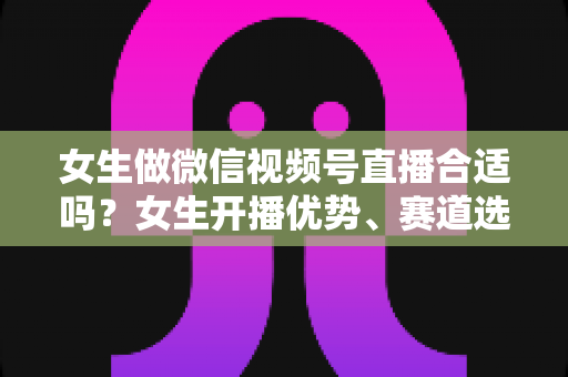女生做微信视频号直播合适吗？女生开播优势、赛道选择与实战指南全面解析