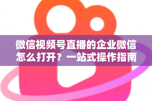 微信视频号直播的企业微信怎么打开?一站式操作指南与私域运营全解析 微信视频号直播的企业微信怎么打开?一站式操作指南与私域运营全解析
