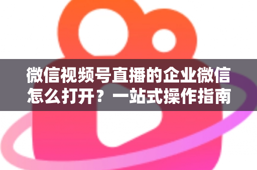 微信视频号直播的企业微信怎么打开?一站式操作指南与私域运营全解析 微信视频号直播的企业微信怎么打开?一站式操作指南与私域运营全解析