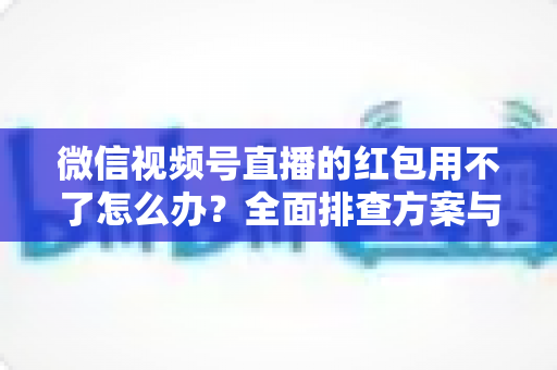 微信视频号直播的红包用不了怎么办？全面排查方案与快速修复指南