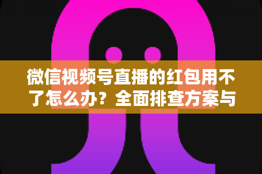 微信视频号直播的红包用不了怎么办？全面排查方案与快速修复指南
