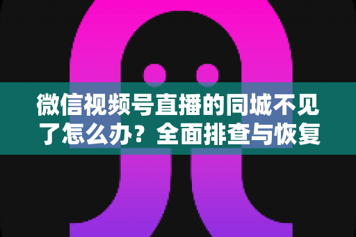 微信视频号直播的同城不见了怎么办？全面排查与恢复同城流量的实用指南
