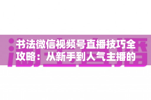 书法微信视频号直播技巧全攻略:从新手到人气主播的实战指南 书法微信视频号直播技巧全攻略:从新手到人气主播的实战指南