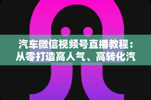 汽车微信视频号直播教程:从零打造高人气、高转化汽车直播间的完整实战指南 汽车微信视频号直播教程:从零打造高人气、高转化汽车直播间的完整实战指南