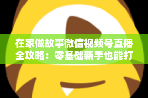在家做故事微信视频号直播全攻略：零基础新手也能打造高人气居家故事直播间