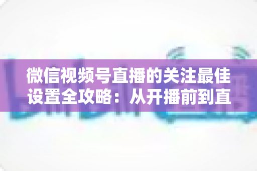 微信视频号直播的关注最佳设置全攻略：从开播前到直播后的完整涨粉配置指南