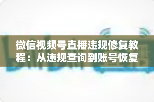 微信视频号直播违规修复教程：从违规查询到账号恢复的全流程实操指南