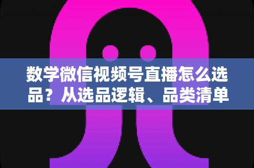 数学微信视频号直播怎么选品？从选品逻辑、品类清单到实战避坑的完整攻略