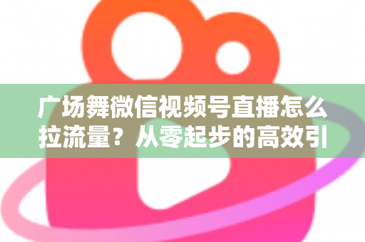 广场舞微信视频号直播怎么拉流量?从零起步的高效引流实战指南 广场舞微信视频号直播怎么拉流量?从零起步的高效引流实战指南