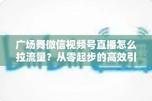广场舞微信视频号直播怎么拉流量?从零起步的高效引流实战指南 广场舞微信视频号直播怎么拉流量?从零起步的高效引流实战指南