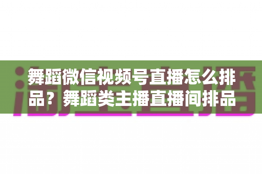 舞蹈微信视频号直播怎么排品？舞蹈类主播直播间排品策略与实战全指南