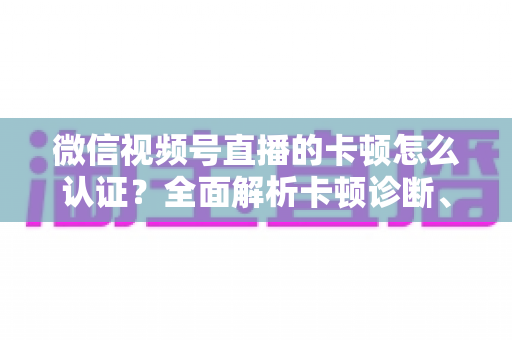 微信视频号直播的卡顿怎么认证？全面解析卡顿诊断、数据收集与官方反馈的完整流程