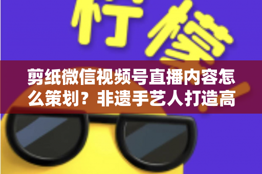 剪纸微信视频号直播内容怎么策划?非遗手艺人打造高人气直播间的全流程实战指南 剪纸微信视频号直播内容怎么策划?非遗手艺人打造高人气直播间的全流程实战指南