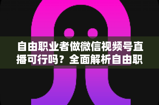 自由职业者做微信视频号直播可行吗？全面解析自由职业者的直播变现新机遇