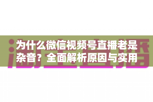 为什么微信视频号直播老是杂音？全面解析原因与实用解决方案指南