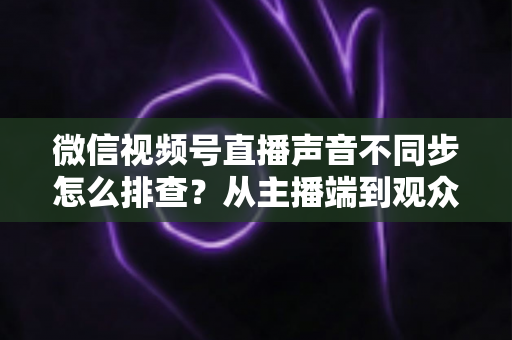 微信视频号直播声音不同步怎么排查?从主播端到观众端的全方位解决指南 微信视频号直播声音不同步怎么排查?从主播端到观众端的全方位解决指南
