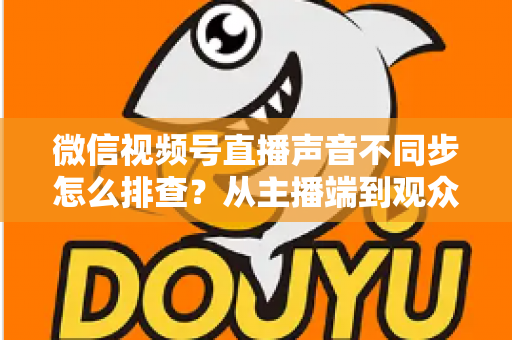 微信视频号直播声音不同步怎么排查？从主播端到观众端的全方位解决指南