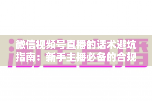 微信视频号直播的话术避坑指南：新手主播必备的合规话术全攻略