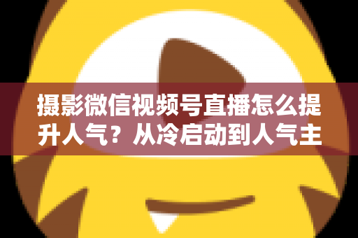 摄影微信视频号直播怎么提升人气?从冷启动到人气主播的实战运营指南 摄影微信视频号直播怎么提升人气?从冷启动到人气主播的实战运营指南