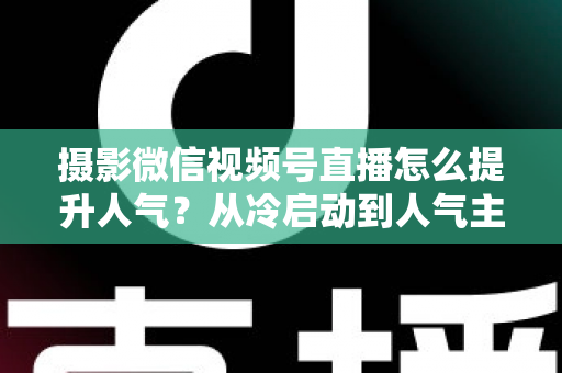 摄影微信视频号直播怎么提升人气？从冷启动到人气主播的实战运营指南