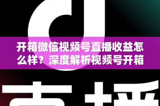 开箱微信视频号直播收益怎么样?深度解析视频号开箱直播的赚钱方式与真实收益水平 开箱微信视频号直播收益怎么样?深度解析视频号开箱直播的赚钱方式与真实收益水平