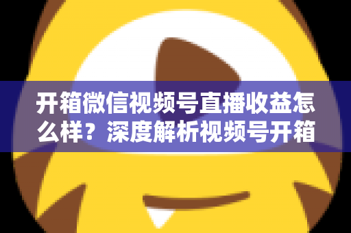 开箱微信视频号直播收益怎么样?深度解析视频号开箱直播的赚钱方式与真实收益水平 开箱微信视频号直播收益怎么样?深度解析视频号开箱直播的赚钱方式与真实收益水平
