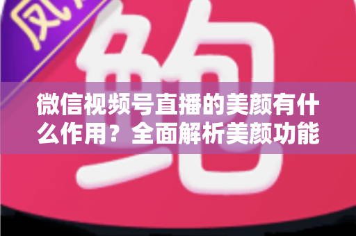 微信视频号直播的美颜有什么作用？全面解析美颜功能提升直播效果的秘密
