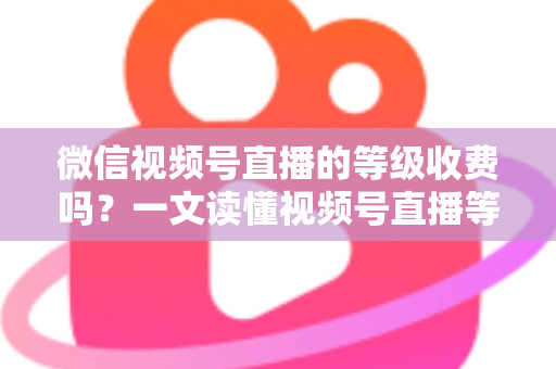 微信视频号直播的等级收费吗？一文读懂视频号直播等级制度与费用真相