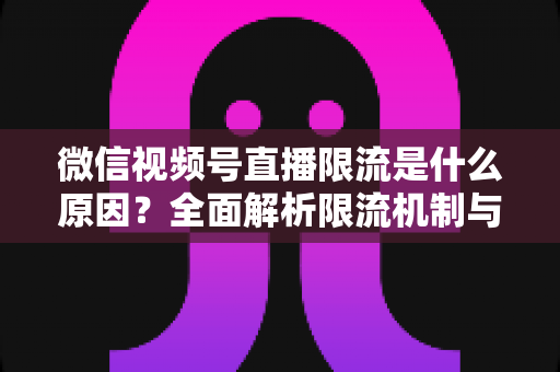 微信视频号直播限流是什么原因？全面解析限流机制与实用解决方案