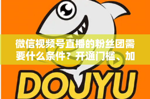微信视频号直播的粉丝团需要什么条件？开通门槛、加入流程与运营技巧一文全解析