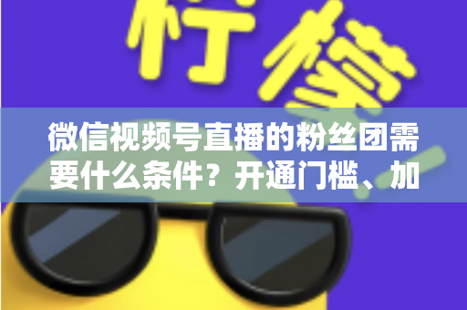 微信视频号直播的粉丝团需要什么条件？开通门槛、加入流程与运营技巧一文全解析