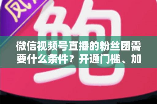 微信视频号直播的粉丝团需要什么条件？开通门槛、加入流程与运营技巧一文全解析
