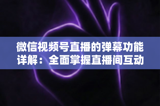 微信视频号直播的弹幕功能详解：全面掌握直播间互动核心玩法