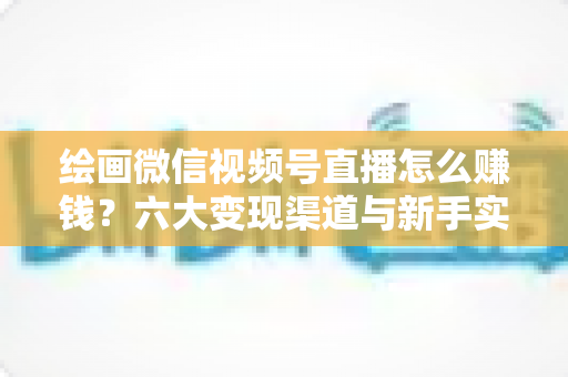 绘画微信视频号直播怎么赚钱？六大变现渠道与新手实操全攻略