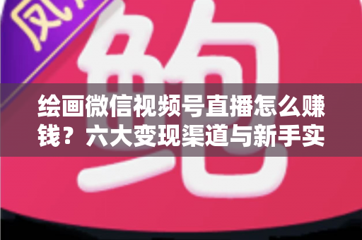 绘画微信视频号直播怎么赚钱？六大变现渠道与新手实操全攻略