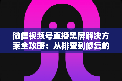 微信视频号直播黑屏解决方案全攻略:从排查到修复的完整实用指南 微信视频号直播黑屏解决方案全攻略:从排查到修复的完整实用指南