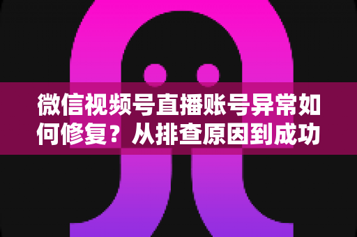 微信视频号直播账号异常如何修复？从排查原因到成功恢复的完整实操指南