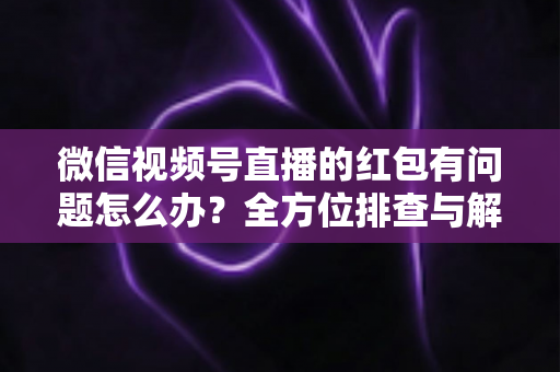 微信视频号直播的红包有问题怎么办?全方位排查与解决指南 微信视频号直播的红包有问题怎么办?全方位排查与解决指南