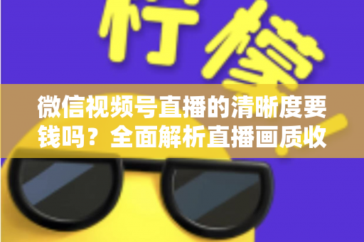 微信视频号直播的清晰度要钱吗？全面解析直播画质收费真相与免费提升技巧
