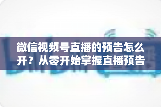 微信视频号直播的预告怎么开？从零开始掌握直播预告设置方法与引流技巧全攻略