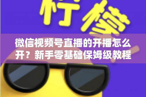 微信视频号直播的开播怎么开？新手零基础保姆级教程，手把手教你快速开启第一场直播