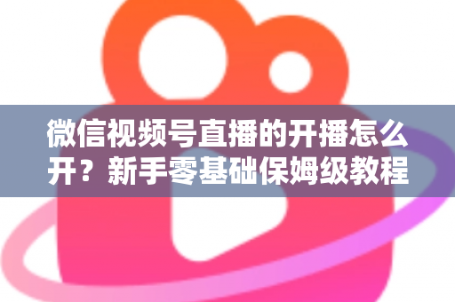 微信视频号直播的开播怎么开？新手零基础保姆级教程，手把手教你快速开启第一场直播